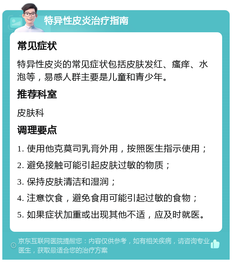 特异性皮炎治疗指南 常见症状 特异性皮炎的常见症状包括皮肤发红、瘙痒、水泡等，易感人群主要是儿童和青少年。 推荐科室 皮肤科 调理要点 1. 使用他克莫司乳膏外用，按照医生指示使用； 2. 避免接触可能引起皮肤过敏的物质； 3. 保持皮肤清洁和湿润； 4. 注意饮食，避免食用可能引起过敏的食物； 5. 如果症状加重或出现其他不适，应及时就医。