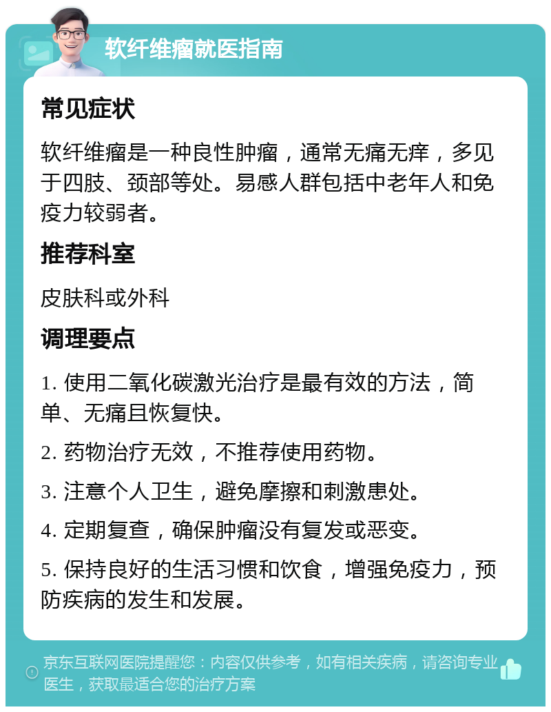 软纤维瘤就医指南 常见症状 软纤维瘤是一种良性肿瘤，通常无痛无痒，多见于四肢、颈部等处。易感人群包括中老年人和免疫力较弱者。 推荐科室 皮肤科或外科 调理要点 1. 使用二氧化碳激光治疗是最有效的方法，简单、无痛且恢复快。 2. 药物治疗无效，不推荐使用药物。 3. 注意个人卫生，避免摩擦和刺激患处。 4. 定期复查，确保肿瘤没有复发或恶变。 5. 保持良好的生活习惯和饮食，增强免疫力，预防疾病的发生和发展。