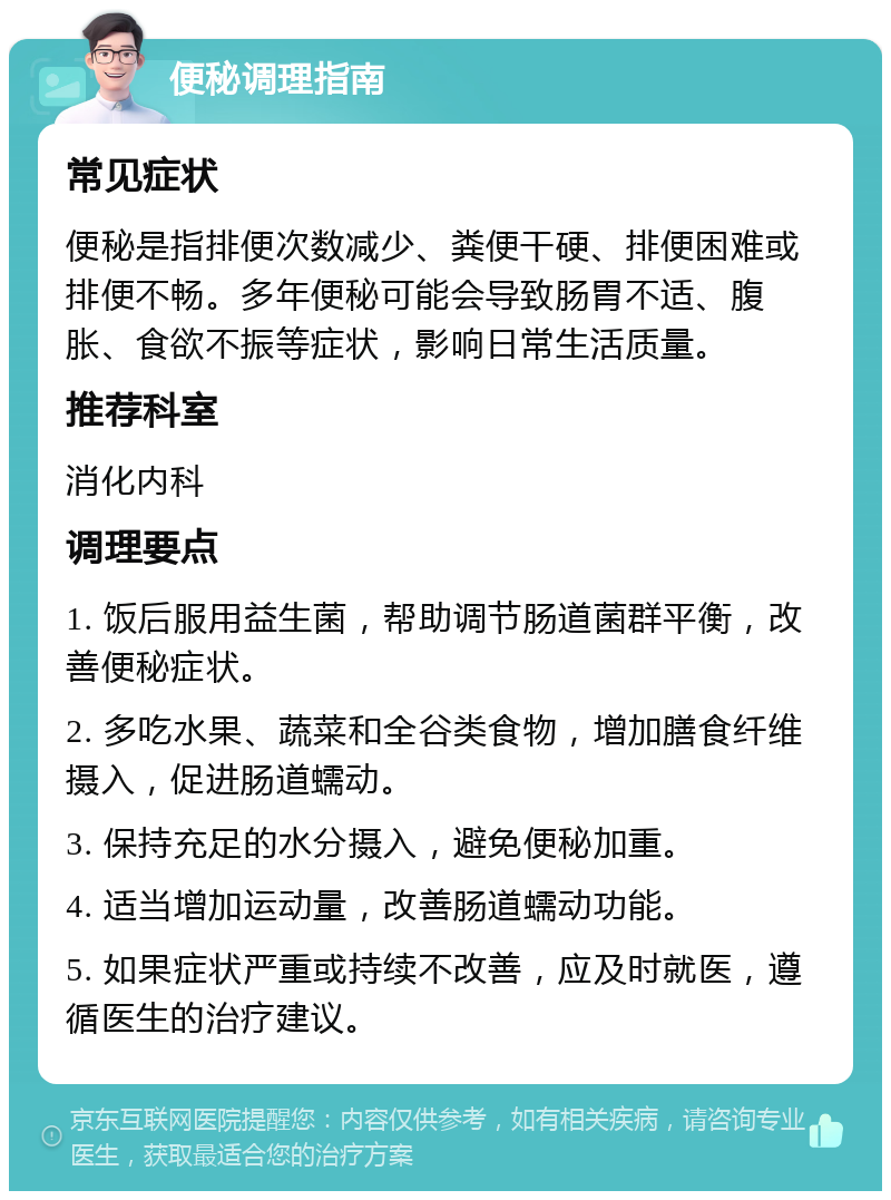 便秘调理指南 常见症状 便秘是指排便次数减少、粪便干硬、排便困难或排便不畅。多年便秘可能会导致肠胃不适、腹胀、食欲不振等症状，影响日常生活质量。 推荐科室 消化内科 调理要点 1. 饭后服用益生菌，帮助调节肠道菌群平衡，改善便秘症状。 2. 多吃水果、蔬菜和全谷类食物，增加膳食纤维摄入，促进肠道蠕动。 3. 保持充足的水分摄入，避免便秘加重。 4. 适当增加运动量，改善肠道蠕动功能。 5. 如果症状严重或持续不改善，应及时就医，遵循医生的治疗建议。