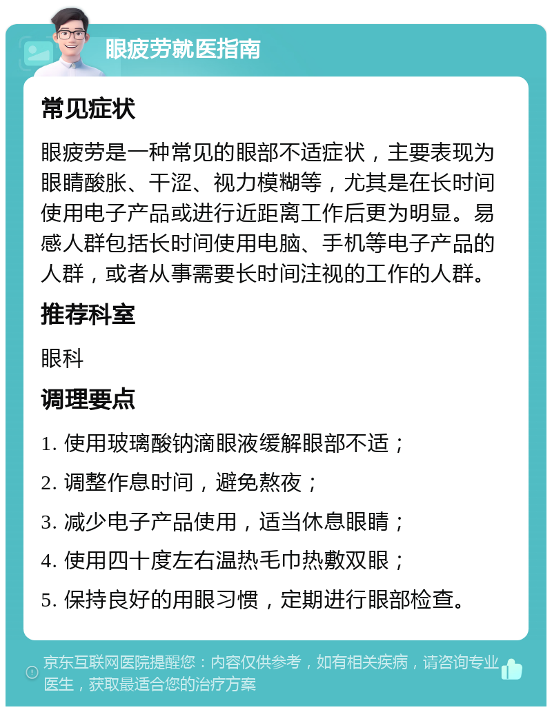 眼疲劳就医指南 常见症状 眼疲劳是一种常见的眼部不适症状，主要表现为眼睛酸胀、干涩、视力模糊等，尤其是在长时间使用电子产品或进行近距离工作后更为明显。易感人群包括长时间使用电脑、手机等电子产品的人群，或者从事需要长时间注视的工作的人群。 推荐科室 眼科 调理要点 1. 使用玻璃酸钠滴眼液缓解眼部不适； 2. 调整作息时间，避免熬夜； 3. 减少电子产品使用，适当休息眼睛； 4. 使用四十度左右温热毛巾热敷双眼； 5. 保持良好的用眼习惯，定期进行眼部检查。