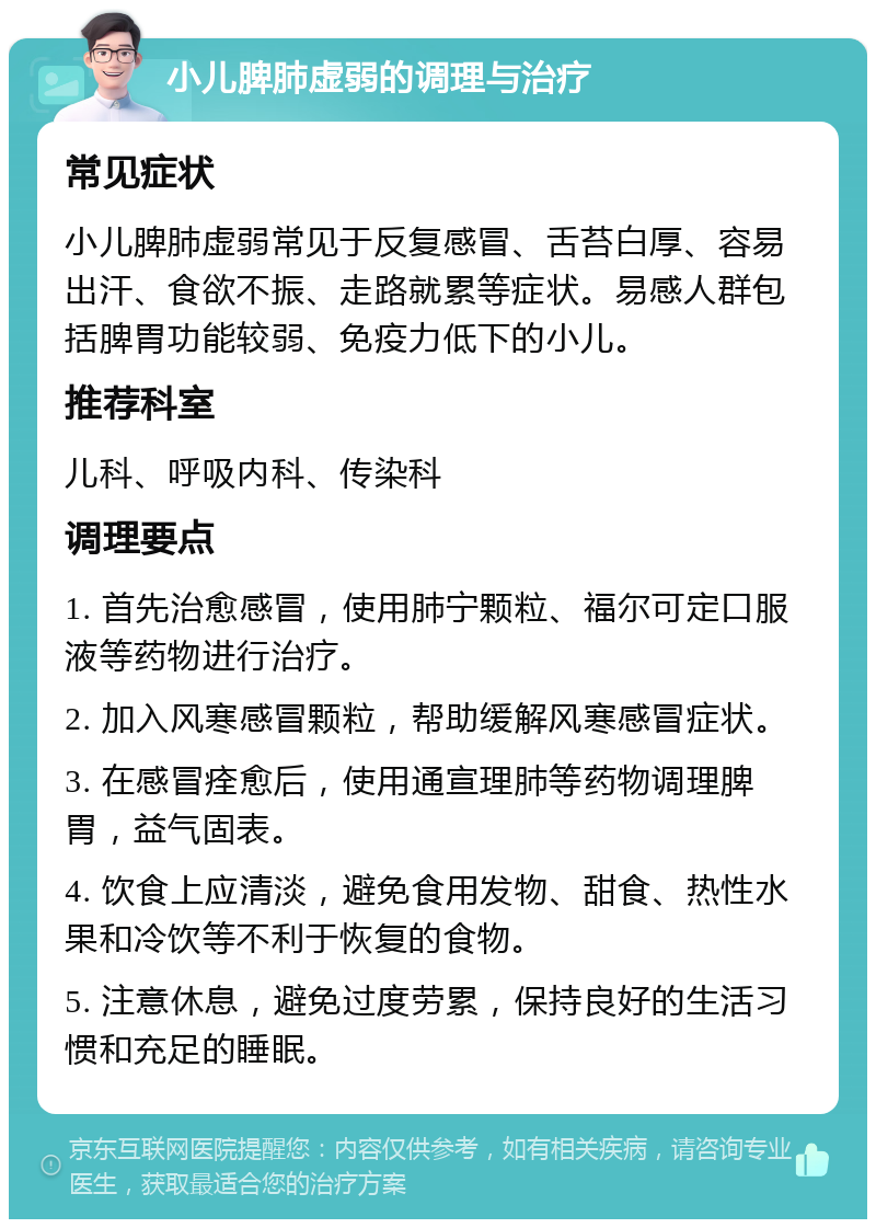 小儿脾肺虚弱的调理与治疗 常见症状 小儿脾肺虚弱常见于反复感冒、舌苔白厚、容易出汗、食欲不振、走路就累等症状。易感人群包括脾胃功能较弱、免疫力低下的小儿。 推荐科室 儿科、呼吸内科、传染科 调理要点 1. 首先治愈感冒，使用肺宁颗粒、福尔可定口服液等药物进行治疗。 2. 加入风寒感冒颗粒，帮助缓解风寒感冒症状。 3. 在感冒痊愈后，使用通宣理肺等药物调理脾胃，益气固表。 4. 饮食上应清淡，避免食用发物、甜食、热性水果和冷饮等不利于恢复的食物。 5. 注意休息，避免过度劳累，保持良好的生活习惯和充足的睡眠。