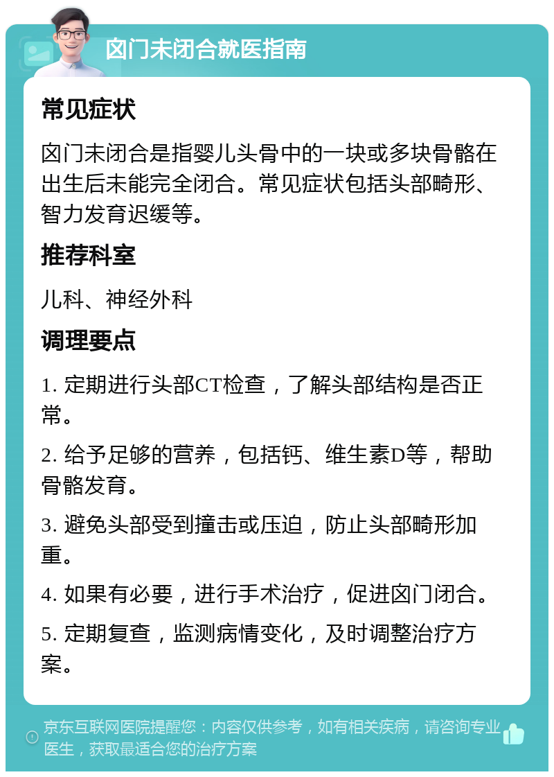 囟门未闭合就医指南 常见症状 囟门未闭合是指婴儿头骨中的一块或多块骨骼在出生后未能完全闭合。常见症状包括头部畸形、智力发育迟缓等。 推荐科室 儿科、神经外科 调理要点 1. 定期进行头部CT检查，了解头部结构是否正常。 2. 给予足够的营养，包括钙、维生素D等，帮助骨骼发育。 3. 避免头部受到撞击或压迫，防止头部畸形加重。 4. 如果有必要，进行手术治疗，促进囟门闭合。 5. 定期复查，监测病情变化，及时调整治疗方案。