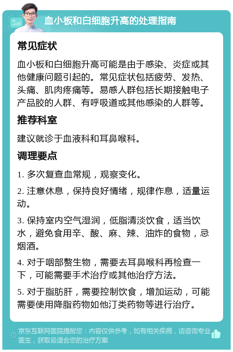 血小板和白细胞升高的处理指南 常见症状 血小板和白细胞升高可能是由于感染、炎症或其他健康问题引起的。常见症状包括疲劳、发热、头痛、肌肉疼痛等。易感人群包括长期接触电子产品胶的人群、有呼吸道或其他感染的人群等。 推荐科室 建议就诊于血液科和耳鼻喉科。 调理要点 1. 多次复查血常规，观察变化。 2. 注意休息，保持良好情绪，规律作息，适量运动。 3. 保持室内空气湿润，低脂清淡饮食，适当饮水，避免食用辛、酸、麻、辣、油炸的食物，忌烟酒。 4. 对于咽部赘生物，需要去耳鼻喉科再检查一下，可能需要手术治疗或其他治疗方法。 5. 对于脂肪肝，需要控制饮食，增加运动，可能需要使用降脂药物如他汀类药物等进行治疗。