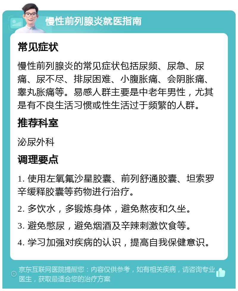 慢性前列腺炎就医指南 常见症状 慢性前列腺炎的常见症状包括尿频、尿急、尿痛、尿不尽、排尿困难、小腹胀痛、会阴胀痛、睾丸胀痛等。易感人群主要是中老年男性，尤其是有不良生活习惯或性生活过于频繁的人群。 推荐科室 泌尿外科 调理要点 1. 使用左氧氟沙星胶囊、前列舒通胶囊、坦索罗辛缓释胶囊等药物进行治疗。 2. 多饮水，多锻炼身体，避免熬夜和久坐。 3. 避免憋尿，避免烟酒及辛辣刺激饮食等。 4. 学习加强对疾病的认识，提高自我保健意识。