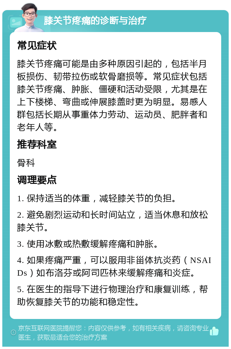 膝关节疼痛的诊断与治疗 常见症状 膝关节疼痛可能是由多种原因引起的，包括半月板损伤、韧带拉伤或软骨磨损等。常见症状包括膝关节疼痛、肿胀、僵硬和活动受限，尤其是在上下楼梯、弯曲或伸展膝盖时更为明显。易感人群包括长期从事重体力劳动、运动员、肥胖者和老年人等。 推荐科室 骨科 调理要点 1. 保持适当的体重，减轻膝关节的负担。 2. 避免剧烈运动和长时间站立，适当休息和放松膝关节。 3. 使用冰敷或热敷缓解疼痛和肿胀。 4. 如果疼痛严重，可以服用非甾体抗炎药（NSAIDs）如布洛芬或阿司匹林来缓解疼痛和炎症。 5. 在医生的指导下进行物理治疗和康复训练，帮助恢复膝关节的功能和稳定性。