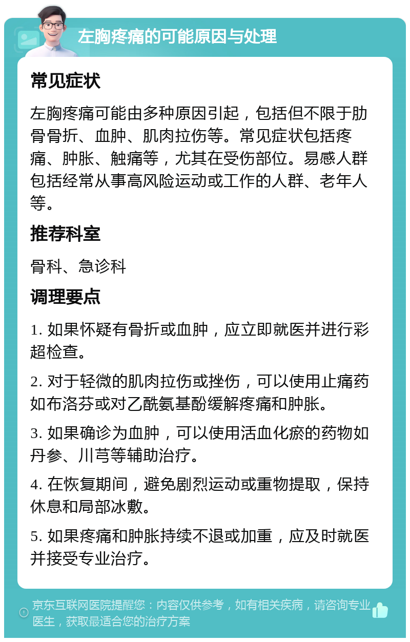 左胸疼痛的可能原因与处理 常见症状 左胸疼痛可能由多种原因引起，包括但不限于肋骨骨折、血肿、肌肉拉伤等。常见症状包括疼痛、肿胀、触痛等，尤其在受伤部位。易感人群包括经常从事高风险运动或工作的人群、老年人等。 推荐科室 骨科、急诊科 调理要点 1. 如果怀疑有骨折或血肿，应立即就医并进行彩超检查。 2. 对于轻微的肌肉拉伤或挫伤，可以使用止痛药如布洛芬或对乙酰氨基酚缓解疼痛和肿胀。 3. 如果确诊为血肿，可以使用活血化瘀的药物如丹参、川芎等辅助治疗。 4. 在恢复期间，避免剧烈运动或重物提取，保持休息和局部冰敷。 5. 如果疼痛和肿胀持续不退或加重，应及时就医并接受专业治疗。