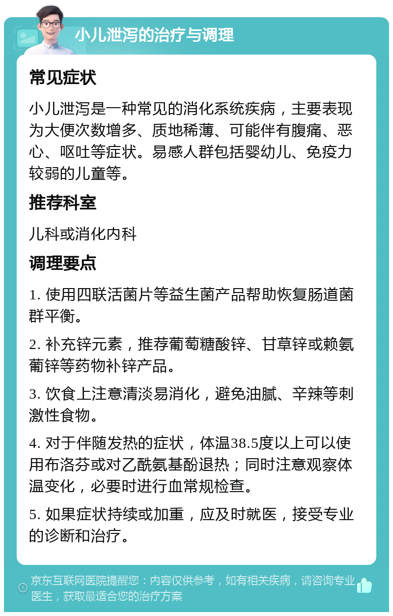 小儿泄泻的治疗与调理 常见症状 小儿泄泻是一种常见的消化系统疾病，主要表现为大便次数增多、质地稀薄、可能伴有腹痛、恶心、呕吐等症状。易感人群包括婴幼儿、免疫力较弱的儿童等。 推荐科室 儿科或消化内科 调理要点 1. 使用四联活菌片等益生菌产品帮助恢复肠道菌群平衡。 2. 补充锌元素，推荐葡萄糖酸锌、甘草锌或赖氨葡锌等药物补锌产品。 3. 饮食上注意清淡易消化，避免油腻、辛辣等刺激性食物。 4. 对于伴随发热的症状，体温38.5度以上可以使用布洛芬或对乙酰氨基酚退热；同时注意观察体温变化，必要时进行血常规检查。 5. 如果症状持续或加重，应及时就医，接受专业的诊断和治疗。