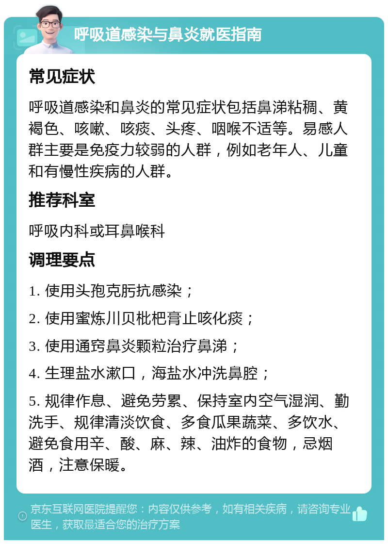 呼吸道感染与鼻炎就医指南 常见症状 呼吸道感染和鼻炎的常见症状包括鼻涕粘稠、黄褐色、咳嗽、咳痰、头疼、咽喉不适等。易感人群主要是免疫力较弱的人群，例如老年人、儿童和有慢性疾病的人群。 推荐科室 呼吸内科或耳鼻喉科 调理要点 1. 使用头孢克肟抗感染； 2. 使用蜜炼川贝枇杷膏止咳化痰； 3. 使用通窍鼻炎颗粒治疗鼻涕； 4. 生理盐水漱口，海盐水冲洗鼻腔； 5. 规律作息、避免劳累、保持室内空气湿润、勤洗手、规律清淡饮食、多食瓜果蔬菜、多饮水、避免食用辛、酸、麻、辣、油炸的食物，忌烟酒，注意保暖。