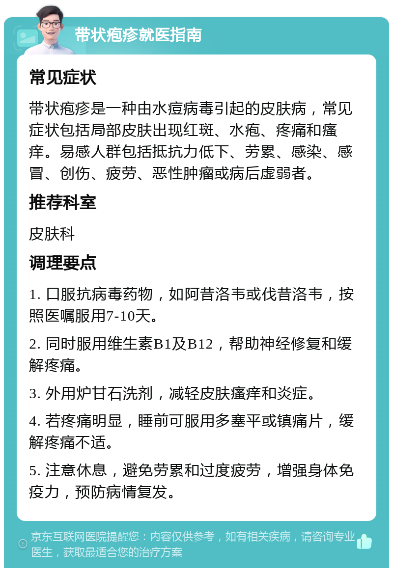 带状疱疹就医指南 常见症状 带状疱疹是一种由水痘病毒引起的皮肤病，常见症状包括局部皮肤出现红斑、水疱、疼痛和瘙痒。易感人群包括抵抗力低下、劳累、感染、感冒、创伤、疲劳、恶性肿瘤或病后虚弱者。 推荐科室 皮肤科 调理要点 1. 口服抗病毒药物，如阿昔洛韦或伐昔洛韦，按照医嘱服用7-10天。 2. 同时服用维生素B1及B12，帮助神经修复和缓解疼痛。 3. 外用炉甘石洗剂，减轻皮肤瘙痒和炎症。 4. 若疼痛明显，睡前可服用多塞平或镇痛片，缓解疼痛不适。 5. 注意休息，避免劳累和过度疲劳，增强身体免疫力，预防病情复发。