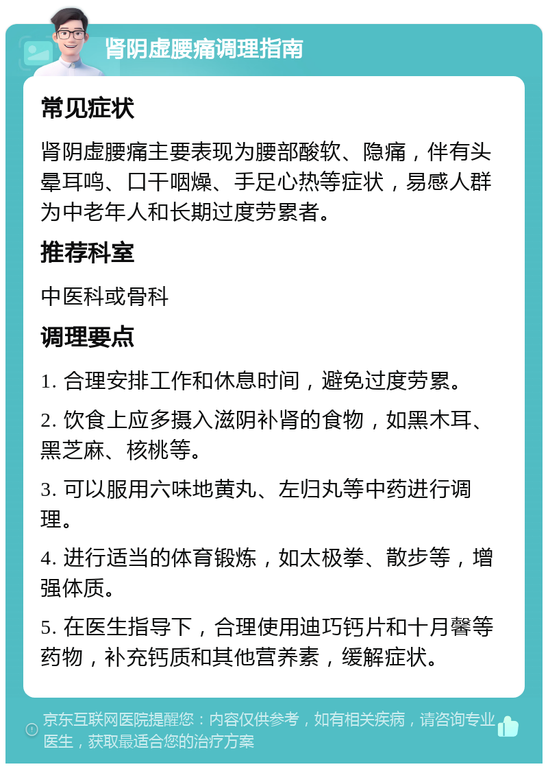 肾阴虚腰痛调理指南 常见症状 肾阴虚腰痛主要表现为腰部酸软、隐痛，伴有头晕耳鸣、口干咽燥、手足心热等症状，易感人群为中老年人和长期过度劳累者。 推荐科室 中医科或骨科 调理要点 1. 合理安排工作和休息时间，避免过度劳累。 2. 饮食上应多摄入滋阴补肾的食物，如黑木耳、黑芝麻、核桃等。 3. 可以服用六味地黄丸、左归丸等中药进行调理。 4. 进行适当的体育锻炼，如太极拳、散步等，增强体质。 5. 在医生指导下，合理使用迪巧钙片和十月馨等药物，补充钙质和其他营养素，缓解症状。