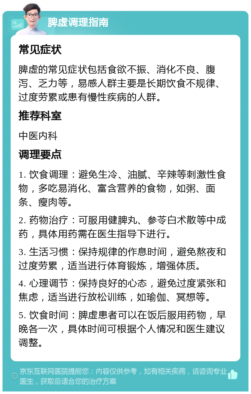 脾虚调理指南 常见症状 脾虚的常见症状包括食欲不振、消化不良、腹泻、乏力等，易感人群主要是长期饮食不规律、过度劳累或患有慢性疾病的人群。 推荐科室 中医内科 调理要点 1. 饮食调理：避免生冷、油腻、辛辣等刺激性食物，多吃易消化、富含营养的食物，如粥、面条、瘦肉等。 2. 药物治疗：可服用健脾丸、参苓白术散等中成药，具体用药需在医生指导下进行。 3. 生活习惯：保持规律的作息时间，避免熬夜和过度劳累，适当进行体育锻炼，增强体质。 4. 心理调节：保持良好的心态，避免过度紧张和焦虑，适当进行放松训练，如瑜伽、冥想等。 5. 饮食时间：脾虚患者可以在饭后服用药物，早晚各一次，具体时间可根据个人情况和医生建议调整。