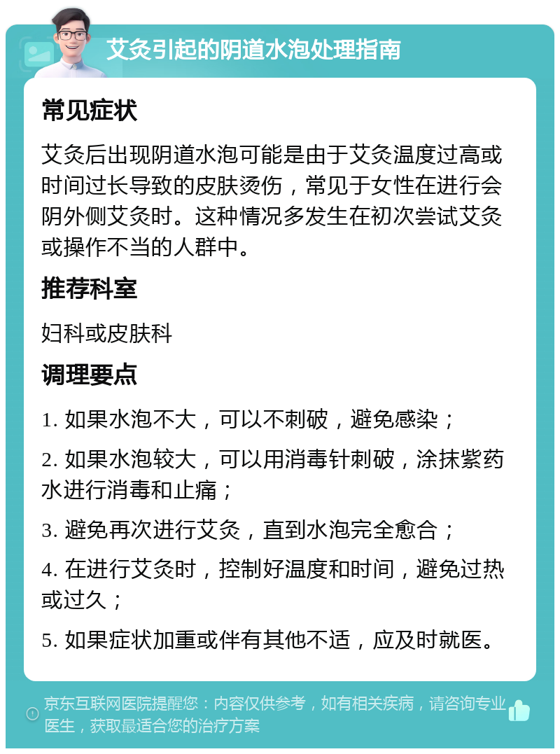 艾灸引起的阴道水泡处理指南 常见症状 艾灸后出现阴道水泡可能是由于艾灸温度过高或时间过长导致的皮肤烫伤，常见于女性在进行会阴外侧艾灸时。这种情况多发生在初次尝试艾灸或操作不当的人群中。 推荐科室 妇科或皮肤科 调理要点 1. 如果水泡不大，可以不刺破，避免感染； 2. 如果水泡较大，可以用消毒针刺破，涂抹紫药水进行消毒和止痛； 3. 避免再次进行艾灸，直到水泡完全愈合； 4. 在进行艾灸时，控制好温度和时间，避免过热或过久； 5. 如果症状加重或伴有其他不适，应及时就医。