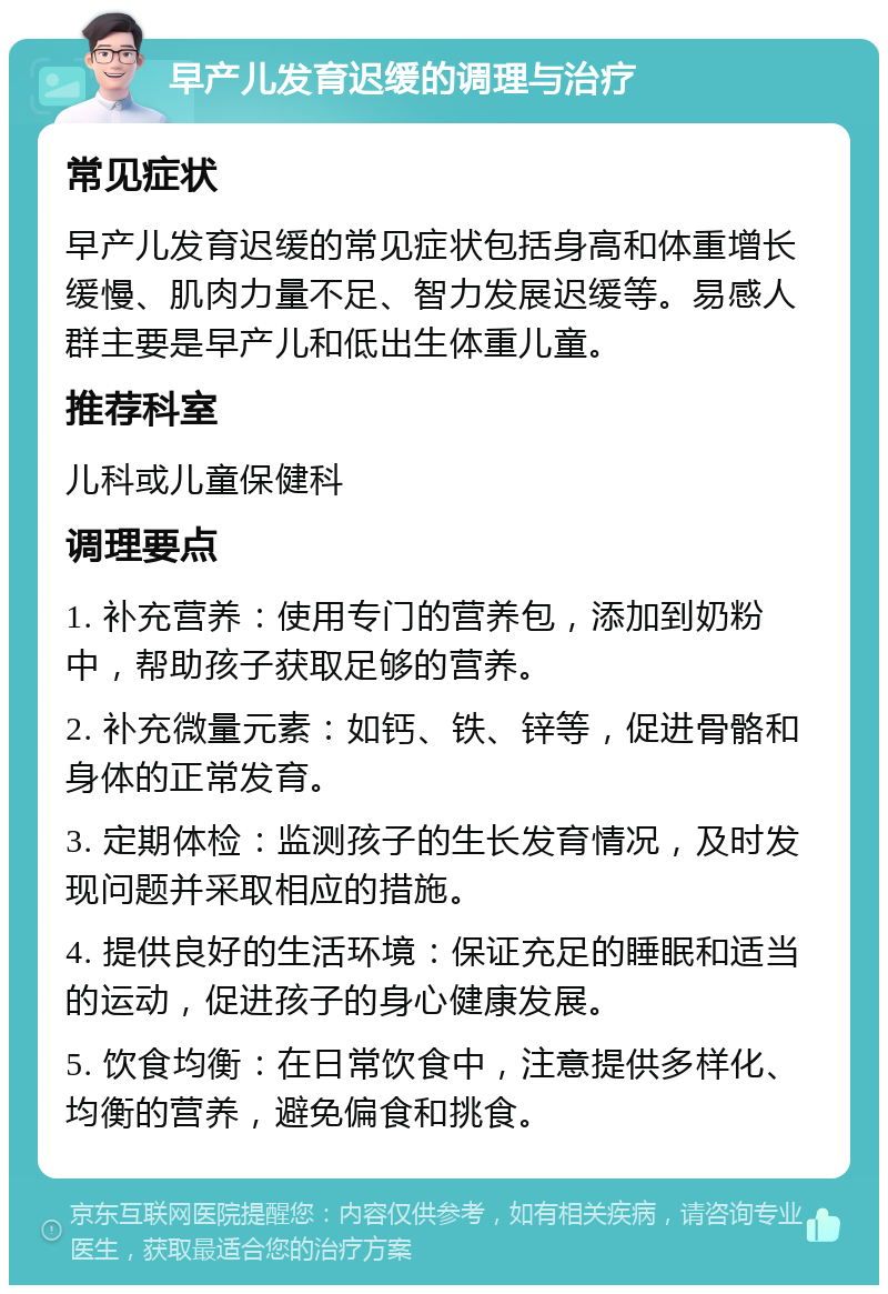 早产儿发育迟缓的调理与治疗 常见症状 早产儿发育迟缓的常见症状包括身高和体重增长缓慢、肌肉力量不足、智力发展迟缓等。易感人群主要是早产儿和低出生体重儿童。 推荐科室 儿科或儿童保健科 调理要点 1. 补充营养：使用专门的营养包，添加到奶粉中，帮助孩子获取足够的营养。 2. 补充微量元素：如钙、铁、锌等，促进骨骼和身体的正常发育。 3. 定期体检：监测孩子的生长发育情况，及时发现问题并采取相应的措施。 4. 提供良好的生活环境：保证充足的睡眠和适当的运动，促进孩子的身心健康发展。 5. 饮食均衡：在日常饮食中，注意提供多样化、均衡的营养，避免偏食和挑食。