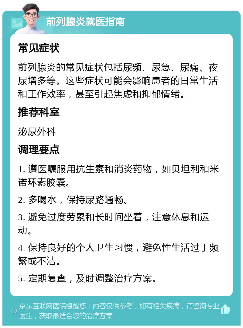 前列腺炎就医指南 常见症状 前列腺炎的常见症状包括尿频、尿急、尿痛、夜尿增多等。这些症状可能会影响患者的日常生活和工作效率，甚至引起焦虑和抑郁情绪。 推荐科室 泌尿外科 调理要点 1. 遵医嘱服用抗生素和消炎药物，如贝坦利和米诺环素胶囊。 2. 多喝水，保持尿路通畅。 3. 避免过度劳累和长时间坐着，注意休息和运动。 4. 保持良好的个人卫生习惯，避免性生活过于频繁或不洁。 5. 定期复查，及时调整治疗方案。