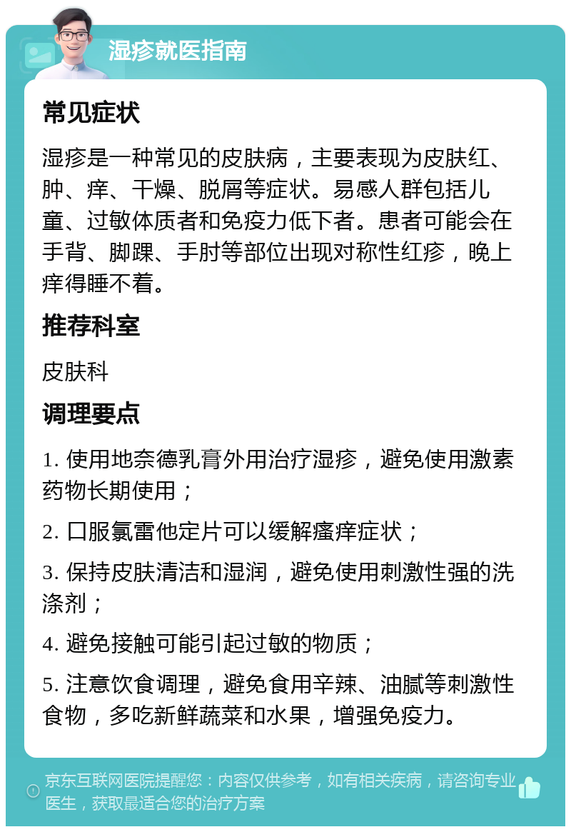 湿疹就医指南 常见症状 湿疹是一种常见的皮肤病，主要表现为皮肤红、肿、痒、干燥、脱屑等症状。易感人群包括儿童、过敏体质者和免疫力低下者。患者可能会在手背、脚踝、手肘等部位出现对称性红疹，晚上痒得睡不着。 推荐科室 皮肤科 调理要点 1. 使用地奈德乳膏外用治疗湿疹，避免使用激素药物长期使用； 2. 口服氯雷他定片可以缓解瘙痒症状； 3. 保持皮肤清洁和湿润，避免使用刺激性强的洗涤剂； 4. 避免接触可能引起过敏的物质； 5. 注意饮食调理，避免食用辛辣、油腻等刺激性食物，多吃新鲜蔬菜和水果，增强免疫力。