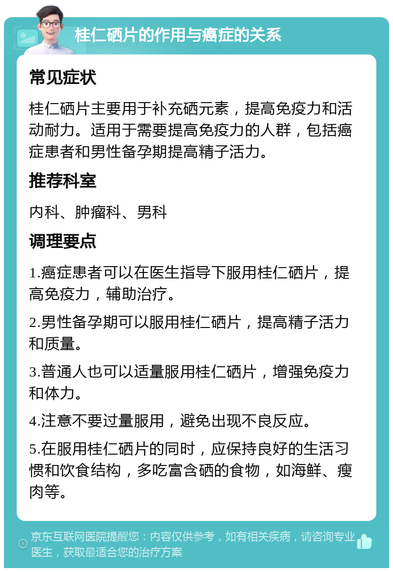 桂仁硒片的作用与癌症的关系 常见症状 桂仁硒片主要用于补充硒元素，提高免疫力和活动耐力。适用于需要提高免疫力的人群，包括癌症患者和男性备孕期提高精子活力。 推荐科室 内科、肿瘤科、男科 调理要点 1.癌症患者可以在医生指导下服用桂仁硒片，提高免疫力，辅助治疗。 2.男性备孕期可以服用桂仁硒片，提高精子活力和质量。 3.普通人也可以适量服用桂仁硒片，增强免疫力和体力。 4.注意不要过量服用，避免出现不良反应。 5.在服用桂仁硒片的同时，应保持良好的生活习惯和饮食结构，多吃富含硒的食物，如海鲜、瘦肉等。