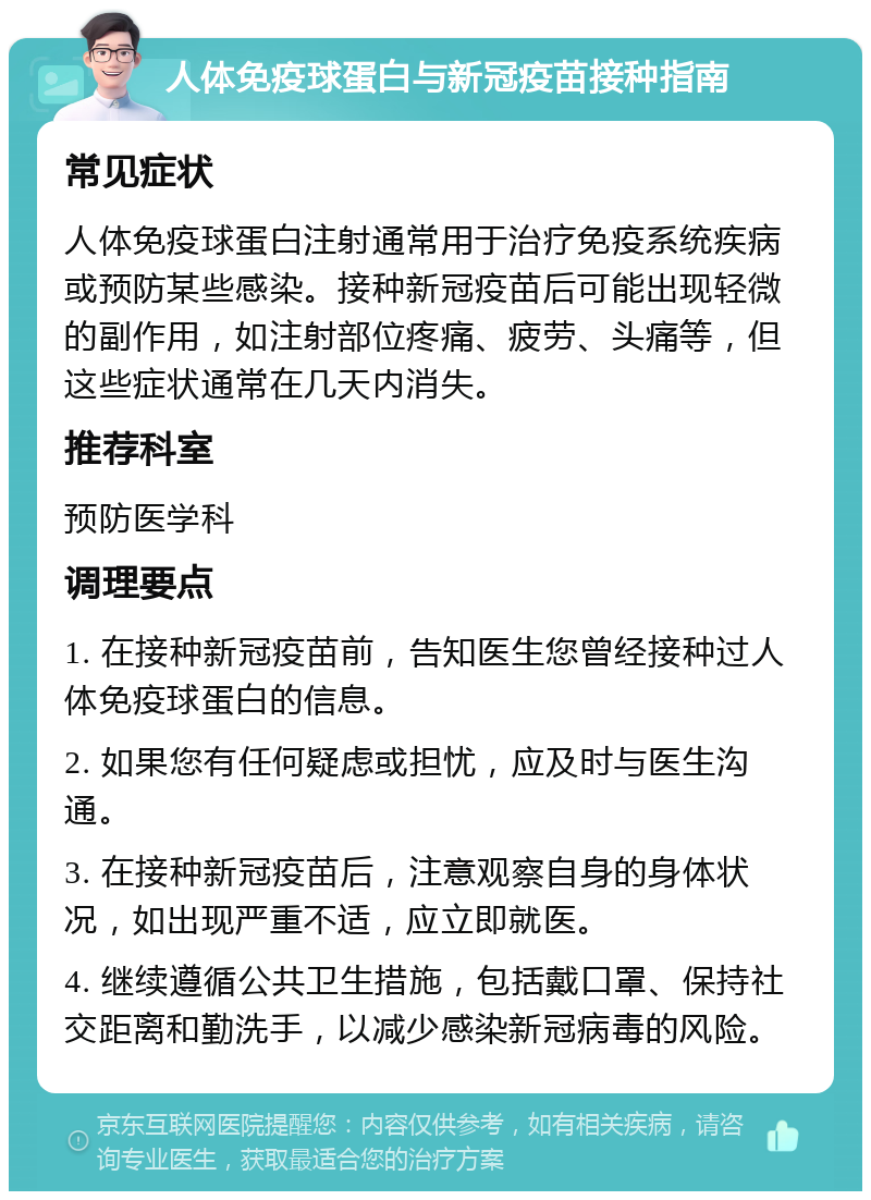 人体免疫球蛋白与新冠疫苗接种指南 常见症状 人体免疫球蛋白注射通常用于治疗免疫系统疾病或预防某些感染。接种新冠疫苗后可能出现轻微的副作用，如注射部位疼痛、疲劳、头痛等，但这些症状通常在几天内消失。 推荐科室 预防医学科 调理要点 1. 在接种新冠疫苗前，告知医生您曾经接种过人体免疫球蛋白的信息。 2. 如果您有任何疑虑或担忧，应及时与医生沟通。 3. 在接种新冠疫苗后，注意观察自身的身体状况，如出现严重不适，应立即就医。 4. 继续遵循公共卫生措施，包括戴口罩、保持社交距离和勤洗手，以减少感染新冠病毒的风险。