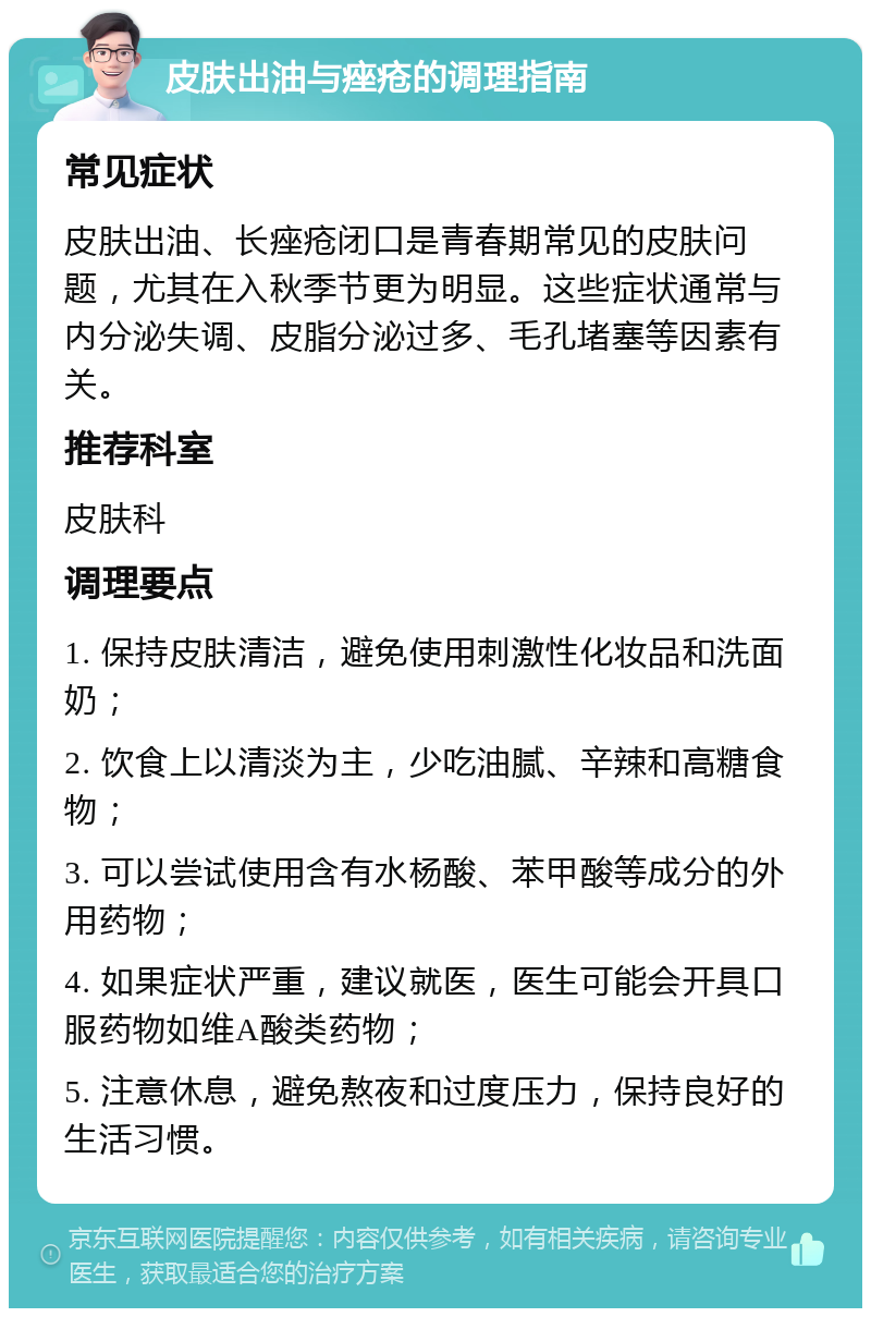 皮肤出油与痤疮的调理指南 常见症状 皮肤出油、长痤疮闭口是青春期常见的皮肤问题，尤其在入秋季节更为明显。这些症状通常与内分泌失调、皮脂分泌过多、毛孔堵塞等因素有关。 推荐科室 皮肤科 调理要点 1. 保持皮肤清洁，避免使用刺激性化妆品和洗面奶； 2. 饮食上以清淡为主，少吃油腻、辛辣和高糖食物； 3. 可以尝试使用含有水杨酸、苯甲酸等成分的外用药物； 4. 如果症状严重，建议就医，医生可能会开具口服药物如维A酸类药物； 5. 注意休息，避免熬夜和过度压力，保持良好的生活习惯。