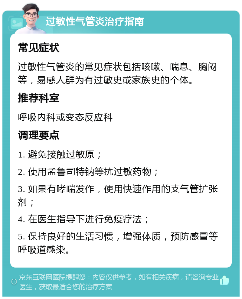 过敏性气管炎治疗指南 常见症状 过敏性气管炎的常见症状包括咳嗽、喘息、胸闷等，易感人群为有过敏史或家族史的个体。 推荐科室 呼吸内科或变态反应科 调理要点 1. 避免接触过敏原； 2. 使用孟鲁司特钠等抗过敏药物； 3. 如果有哮喘发作，使用快速作用的支气管扩张剂； 4. 在医生指导下进行免疫疗法； 5. 保持良好的生活习惯，增强体质，预防感冒等呼吸道感染。