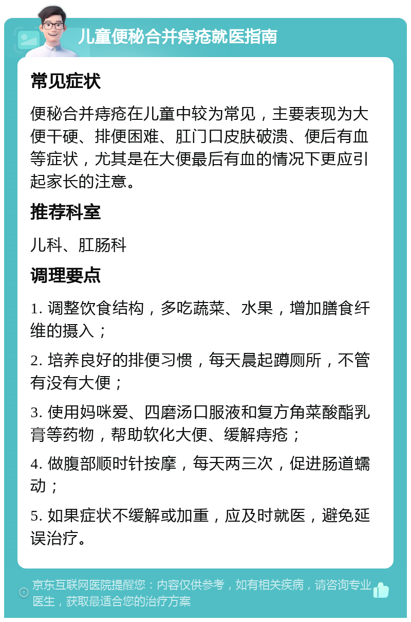 儿童便秘合并痔疮就医指南 常见症状 便秘合并痔疮在儿童中较为常见，主要表现为大便干硬、排便困难、肛门口皮肤破溃、便后有血等症状，尤其是在大便最后有血的情况下更应引起家长的注意。 推荐科室 儿科、肛肠科 调理要点 1. 调整饮食结构，多吃蔬菜、水果，增加膳食纤维的摄入； 2. 培养良好的排便习惯，每天晨起蹲厕所，不管有没有大便； 3. 使用妈咪爱、四磨汤口服液和复方角菜酸酯乳膏等药物，帮助软化大便、缓解痔疮； 4. 做腹部顺时针按摩，每天两三次，促进肠道蠕动； 5. 如果症状不缓解或加重，应及时就医，避免延误治疗。