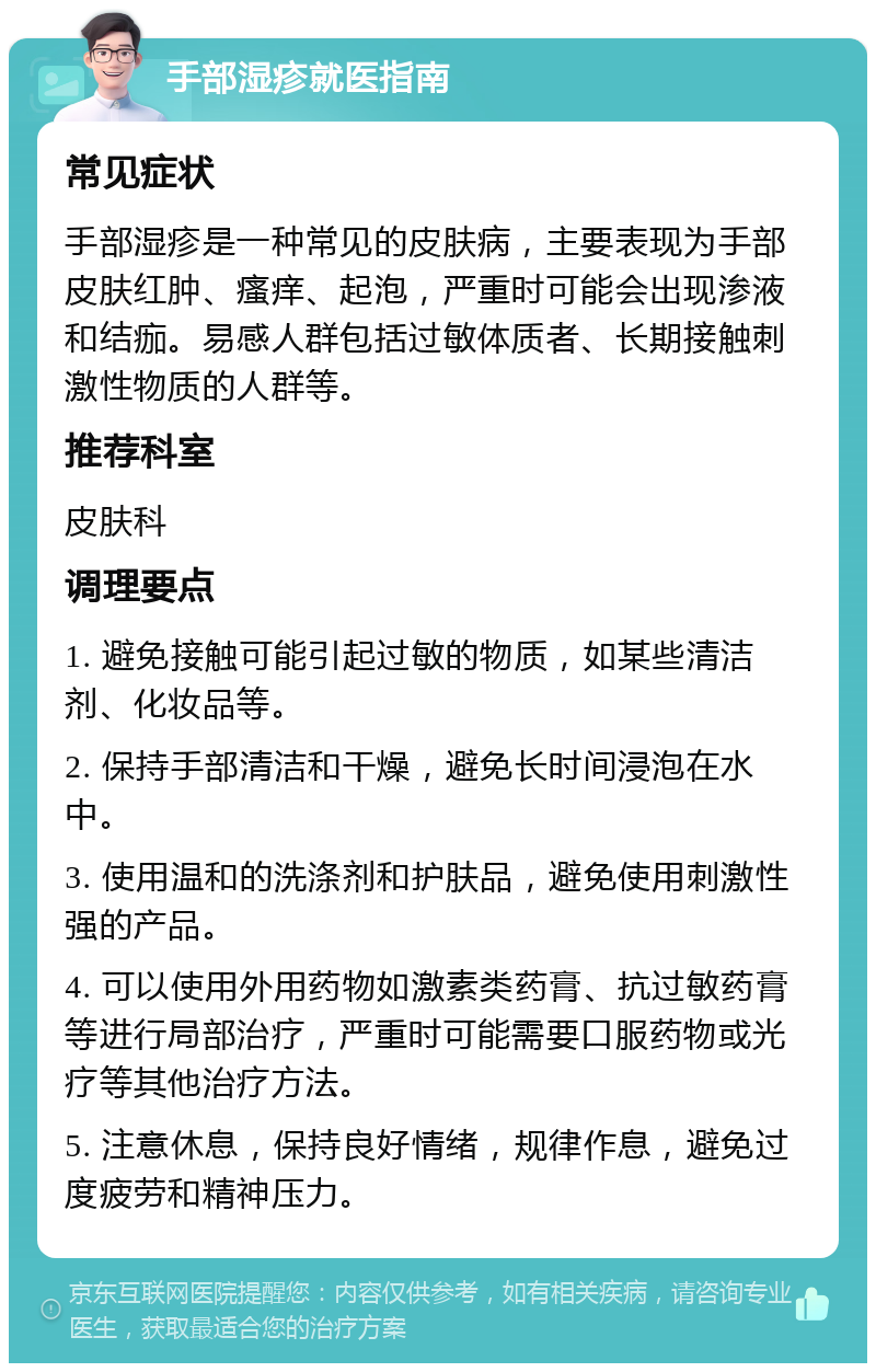 手部湿疹就医指南 常见症状 手部湿疹是一种常见的皮肤病，主要表现为手部皮肤红肿、瘙痒、起泡，严重时可能会出现渗液和结痂。易感人群包括过敏体质者、长期接触刺激性物质的人群等。 推荐科室 皮肤科 调理要点 1. 避免接触可能引起过敏的物质，如某些清洁剂、化妆品等。 2. 保持手部清洁和干燥，避免长时间浸泡在水中。 3. 使用温和的洗涤剂和护肤品，避免使用刺激性强的产品。 4. 可以使用外用药物如激素类药膏、抗过敏药膏等进行局部治疗，严重时可能需要口服药物或光疗等其他治疗方法。 5. 注意休息，保持良好情绪，规律作息，避免过度疲劳和精神压力。