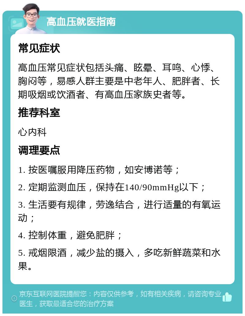 高血压就医指南 常见症状 高血压常见症状包括头痛、眩晕、耳鸣、心悸、胸闷等，易感人群主要是中老年人、肥胖者、长期吸烟或饮酒者、有高血压家族史者等。 推荐科室 心内科 调理要点 1. 按医嘱服用降压药物，如安博诺等； 2. 定期监测血压，保持在140/90mmHg以下； 3. 生活要有规律，劳逸结合，进行适量的有氧运动； 4. 控制体重，避免肥胖； 5. 戒烟限酒，减少盐的摄入，多吃新鲜蔬菜和水果。