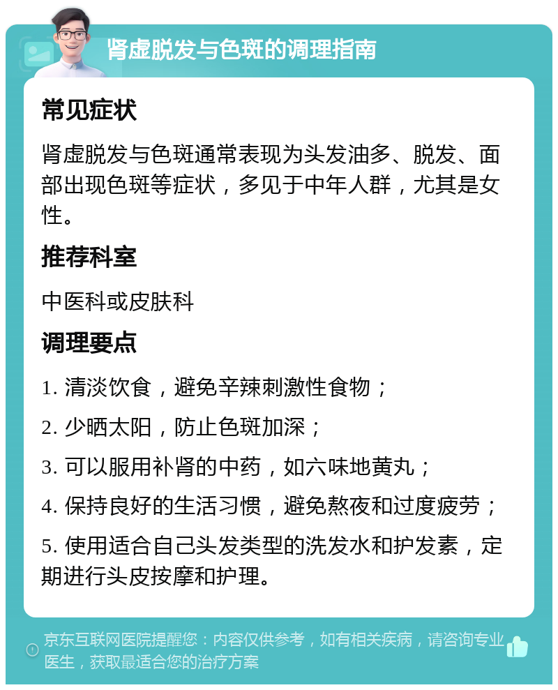 肾虚脱发与色斑的调理指南 常见症状 肾虚脱发与色斑通常表现为头发油多、脱发、面部出现色斑等症状，多见于中年人群，尤其是女性。 推荐科室 中医科或皮肤科 调理要点 1. 清淡饮食，避免辛辣刺激性食物； 2. 少晒太阳，防止色斑加深； 3. 可以服用补肾的中药，如六味地黄丸； 4. 保持良好的生活习惯，避免熬夜和过度疲劳； 5. 使用适合自己头发类型的洗发水和护发素，定期进行头皮按摩和护理。