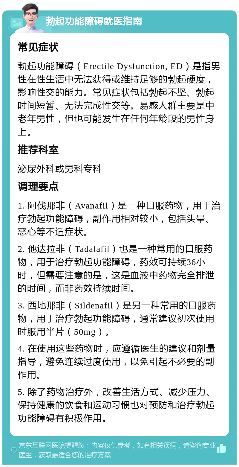 勃起功能障碍就医指南 常见症状 勃起功能障碍（Erectile Dysfunction, ED）是指男性在性生活中无法获得或维持足够的勃起硬度，影响性交的能力。常见症状包括勃起不坚、勃起时间短暂、无法完成性交等。易感人群主要是中老年男性，但也可能发生在任何年龄段的男性身上。 推荐科室 泌尿外科或男科专科 调理要点 1. 阿伐那非（Avanafil）是一种口服药物，用于治疗勃起功能障碍，副作用相对较小，包括头晕、恶心等不适症状。 2. 他达拉非（Tadalafil）也是一种常用的口服药物，用于治疗勃起功能障碍，药效可持续36小时，但需要注意的是，这是血液中药物完全排泄的时间，而非药效持续时间。 3. 西地那非（Sildenafil）是另一种常用的口服药物，用于治疗勃起功能障碍，通常建议初次使用时服用半片（50mg）。 4. 在使用这些药物时，应遵循医生的建议和剂量指导，避免连续过度使用，以免引起不必要的副作用。 5. 除了药物治疗外，改善生活方式、减少压力、保持健康的饮食和运动习惯也对预防和治疗勃起功能障碍有积极作用。