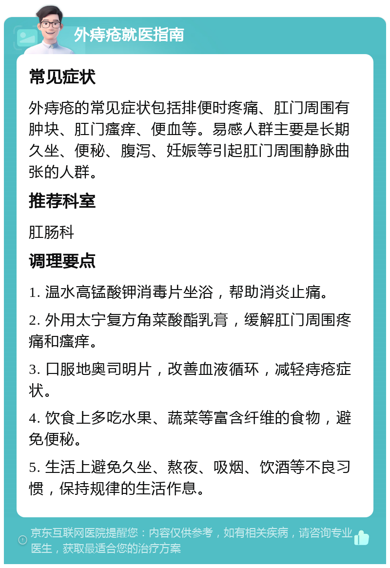 外痔疮就医指南 常见症状 外痔疮的常见症状包括排便时疼痛、肛门周围有肿块、肛门瘙痒、便血等。易感人群主要是长期久坐、便秘、腹泻、妊娠等引起肛门周围静脉曲张的人群。 推荐科室 肛肠科 调理要点 1. 温水高锰酸钾消毒片坐浴，帮助消炎止痛。 2. 外用太宁复方角菜酸酯乳膏，缓解肛门周围疼痛和瘙痒。 3. 口服地奥司明片，改善血液循环，减轻痔疮症状。 4. 饮食上多吃水果、蔬菜等富含纤维的食物，避免便秘。 5. 生活上避免久坐、熬夜、吸烟、饮酒等不良习惯，保持规律的生活作息。