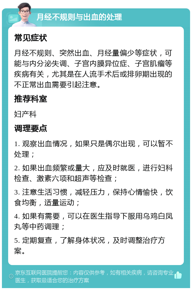 月经不规则与出血的处理 常见症状 月经不规则、突然出血、月经量偏少等症状，可能与内分泌失调、子宫内膜异位症、子宫肌瘤等疾病有关，尤其是在人流手术后或排卵期出现的不正常出血需要引起注意。 推荐科室 妇产科 调理要点 1. 观察出血情况，如果只是偶尔出现，可以暂不处理； 2. 如果出血频繁或量大，应及时就医，进行妇科检查、激素六项和超声等检查； 3. 注意生活习惯，减轻压力，保持心情愉快，饮食均衡，适量运动； 4. 如果有需要，可以在医生指导下服用乌鸡白凤丸等中药调理； 5. 定期复查，了解身体状况，及时调整治疗方案。