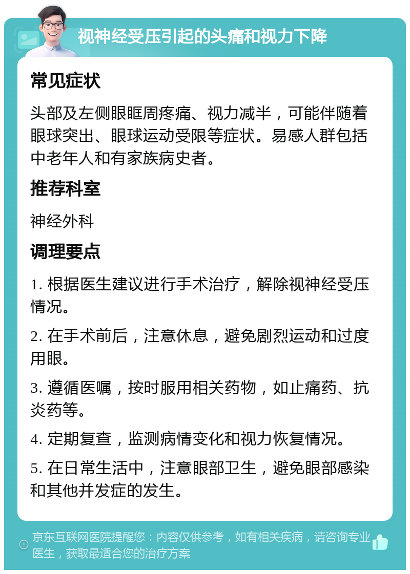 视神经受压引起的头痛和视力下降 常见症状 头部及左侧眼眶周疼痛、视力减半，可能伴随着眼球突出、眼球运动受限等症状。易感人群包括中老年人和有家族病史者。 推荐科室 神经外科 调理要点 1. 根据医生建议进行手术治疗，解除视神经受压情况。 2. 在手术前后，注意休息，避免剧烈运动和过度用眼。 3. 遵循医嘱，按时服用相关药物，如止痛药、抗炎药等。 4. 定期复查，监测病情变化和视力恢复情况。 5. 在日常生活中，注意眼部卫生，避免眼部感染和其他并发症的发生。