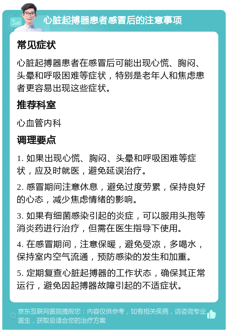 心脏起搏器患者感冒后的注意事项 常见症状 心脏起搏器患者在感冒后可能出现心慌、胸闷、头晕和呼吸困难等症状，特别是老年人和焦虑患者更容易出现这些症状。 推荐科室 心血管内科 调理要点 1. 如果出现心慌、胸闷、头晕和呼吸困难等症状，应及时就医，避免延误治疗。 2. 感冒期间注意休息，避免过度劳累，保持良好的心态，减少焦虑情绪的影响。 3. 如果有细菌感染引起的炎症，可以服用头孢等消炎药进行治疗，但需在医生指导下使用。 4. 在感冒期间，注意保暖，避免受凉，多喝水，保持室内空气流通，预防感染的发生和加重。 5. 定期复查心脏起搏器的工作状态，确保其正常运行，避免因起搏器故障引起的不适症状。