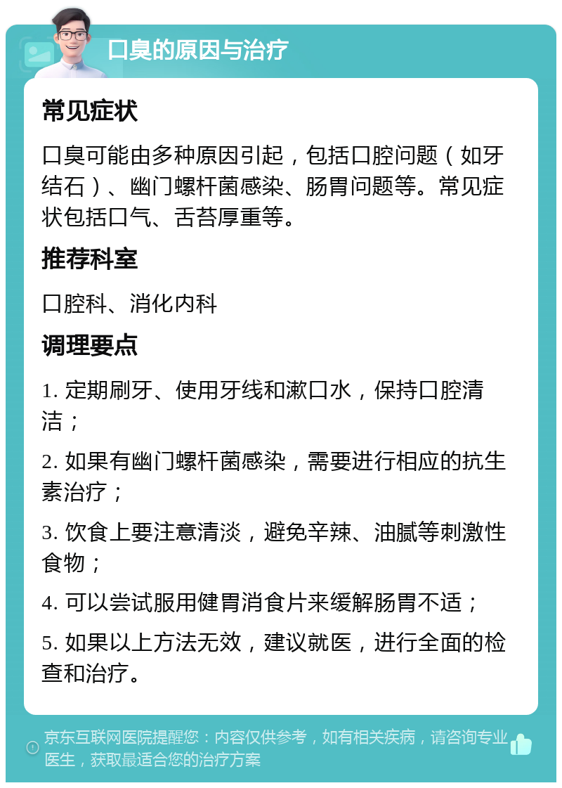 口臭的原因与治疗 常见症状 口臭可能由多种原因引起，包括口腔问题（如牙结石）、幽门螺杆菌感染、肠胃问题等。常见症状包括口气、舌苔厚重等。 推荐科室 口腔科、消化内科 调理要点 1. 定期刷牙、使用牙线和漱口水，保持口腔清洁； 2. 如果有幽门螺杆菌感染，需要进行相应的抗生素治疗； 3. 饮食上要注意清淡，避免辛辣、油腻等刺激性食物； 4. 可以尝试服用健胃消食片来缓解肠胃不适； 5. 如果以上方法无效，建议就医，进行全面的检查和治疗。