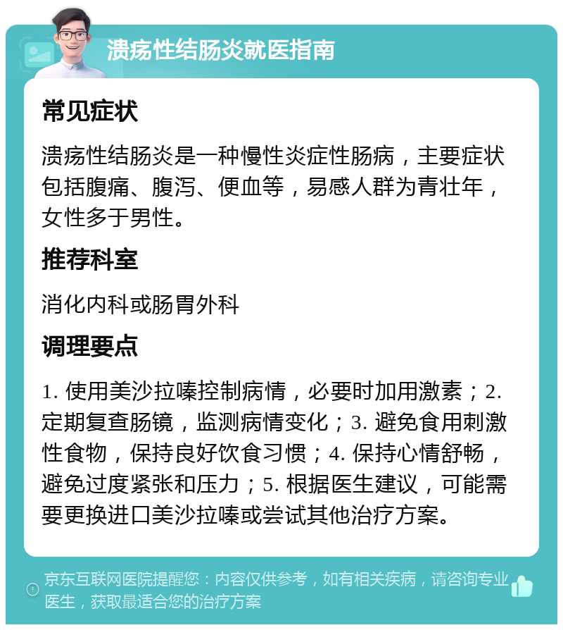 溃疡性结肠炎就医指南 常见症状 溃疡性结肠炎是一种慢性炎症性肠病，主要症状包括腹痛、腹泻、便血等，易感人群为青壮年，女性多于男性。 推荐科室 消化内科或肠胃外科 调理要点 1. 使用美沙拉嗪控制病情，必要时加用激素；2. 定期复查肠镜，监测病情变化；3. 避免食用刺激性食物，保持良好饮食习惯；4. 保持心情舒畅，避免过度紧张和压力；5. 根据医生建议，可能需要更换进口美沙拉嗪或尝试其他治疗方案。