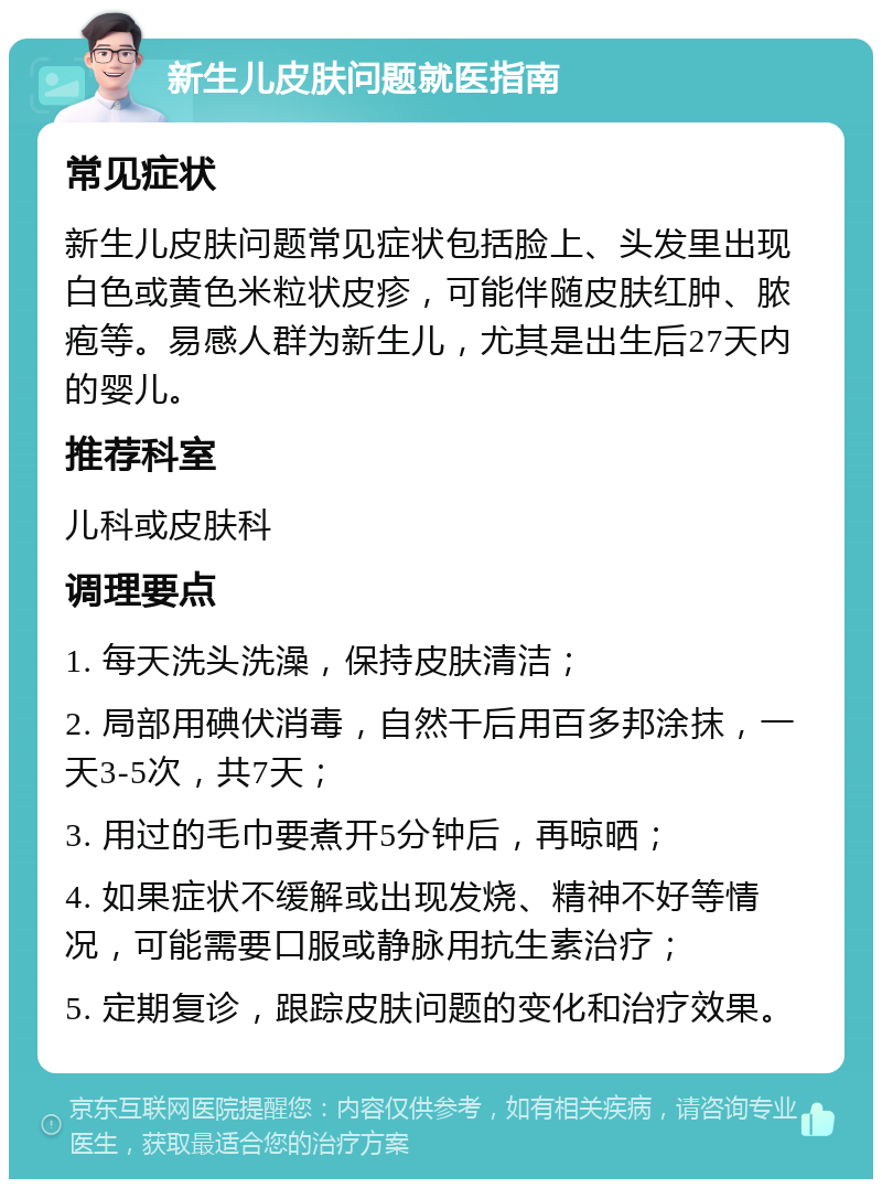 新生儿皮肤问题就医指南 常见症状 新生儿皮肤问题常见症状包括脸上、头发里出现白色或黄色米粒状皮疹，可能伴随皮肤红肿、脓疱等。易感人群为新生儿，尤其是出生后27天内的婴儿。 推荐科室 儿科或皮肤科 调理要点 1. 每天洗头洗澡，保持皮肤清洁； 2. 局部用碘伏消毒，自然干后用百多邦涂抹，一天3-5次，共7天； 3. 用过的毛巾要煮开5分钟后，再晾晒； 4. 如果症状不缓解或出现发烧、精神不好等情况，可能需要口服或静脉用抗生素治疗； 5. 定期复诊，跟踪皮肤问题的变化和治疗效果。