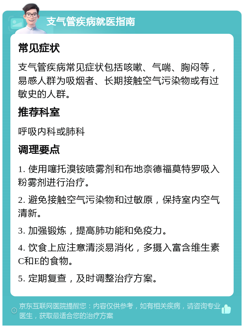 支气管疾病就医指南 常见症状 支气管疾病常见症状包括咳嗽、气喘、胸闷等，易感人群为吸烟者、长期接触空气污染物或有过敏史的人群。 推荐科室 呼吸内科或肺科 调理要点 1. 使用噻托溴铵喷雾剂和布地奈德福莫特罗吸入粉雾剂进行治疗。 2. 避免接触空气污染物和过敏原，保持室内空气清新。 3. 加强锻炼，提高肺功能和免疫力。 4. 饮食上应注意清淡易消化，多摄入富含维生素C和E的食物。 5. 定期复查，及时调整治疗方案。