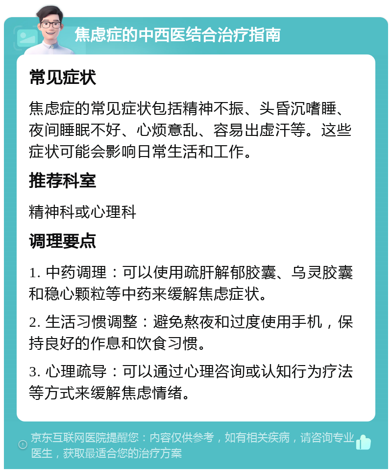 焦虑症的中西医结合治疗指南 常见症状 焦虑症的常见症状包括精神不振、头昏沉嗜睡、夜间睡眠不好、心烦意乱、容易出虚汗等。这些症状可能会影响日常生活和工作。 推荐科室 精神科或心理科 调理要点 1. 中药调理：可以使用疏肝解郁胶囊、乌灵胶囊和稳心颗粒等中药来缓解焦虑症状。 2. 生活习惯调整：避免熬夜和过度使用手机，保持良好的作息和饮食习惯。 3. 心理疏导：可以通过心理咨询或认知行为疗法等方式来缓解焦虑情绪。