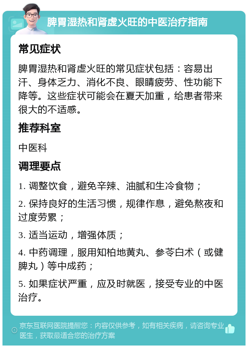 脾胃湿热和肾虚火旺的中医治疗指南 常见症状 脾胃湿热和肾虚火旺的常见症状包括：容易出汗、身体乏力、消化不良、眼睛疲劳、性功能下降等。这些症状可能会在夏天加重，给患者带来很大的不适感。 推荐科室 中医科 调理要点 1. 调整饮食，避免辛辣、油腻和生冷食物； 2. 保持良好的生活习惯，规律作息，避免熬夜和过度劳累； 3. 适当运动，增强体质； 4. 中药调理，服用知柏地黄丸、参苓白术（或健脾丸）等中成药； 5. 如果症状严重，应及时就医，接受专业的中医治疗。