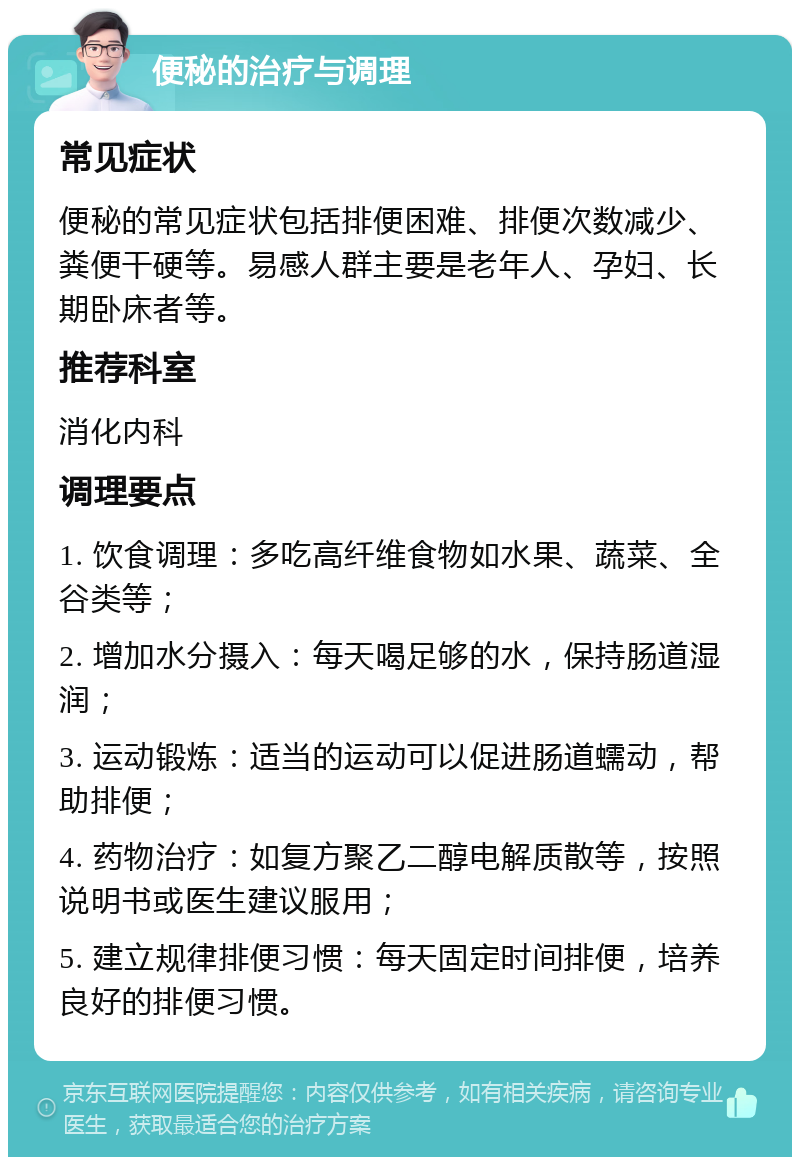 便秘的治疗与调理 常见症状 便秘的常见症状包括排便困难、排便次数减少、粪便干硬等。易感人群主要是老年人、孕妇、长期卧床者等。 推荐科室 消化内科 调理要点 1. 饮食调理：多吃高纤维食物如水果、蔬菜、全谷类等； 2. 增加水分摄入：每天喝足够的水，保持肠道湿润； 3. 运动锻炼：适当的运动可以促进肠道蠕动，帮助排便； 4. 药物治疗：如复方聚乙二醇电解质散等，按照说明书或医生建议服用； 5. 建立规律排便习惯：每天固定时间排便，培养良好的排便习惯。