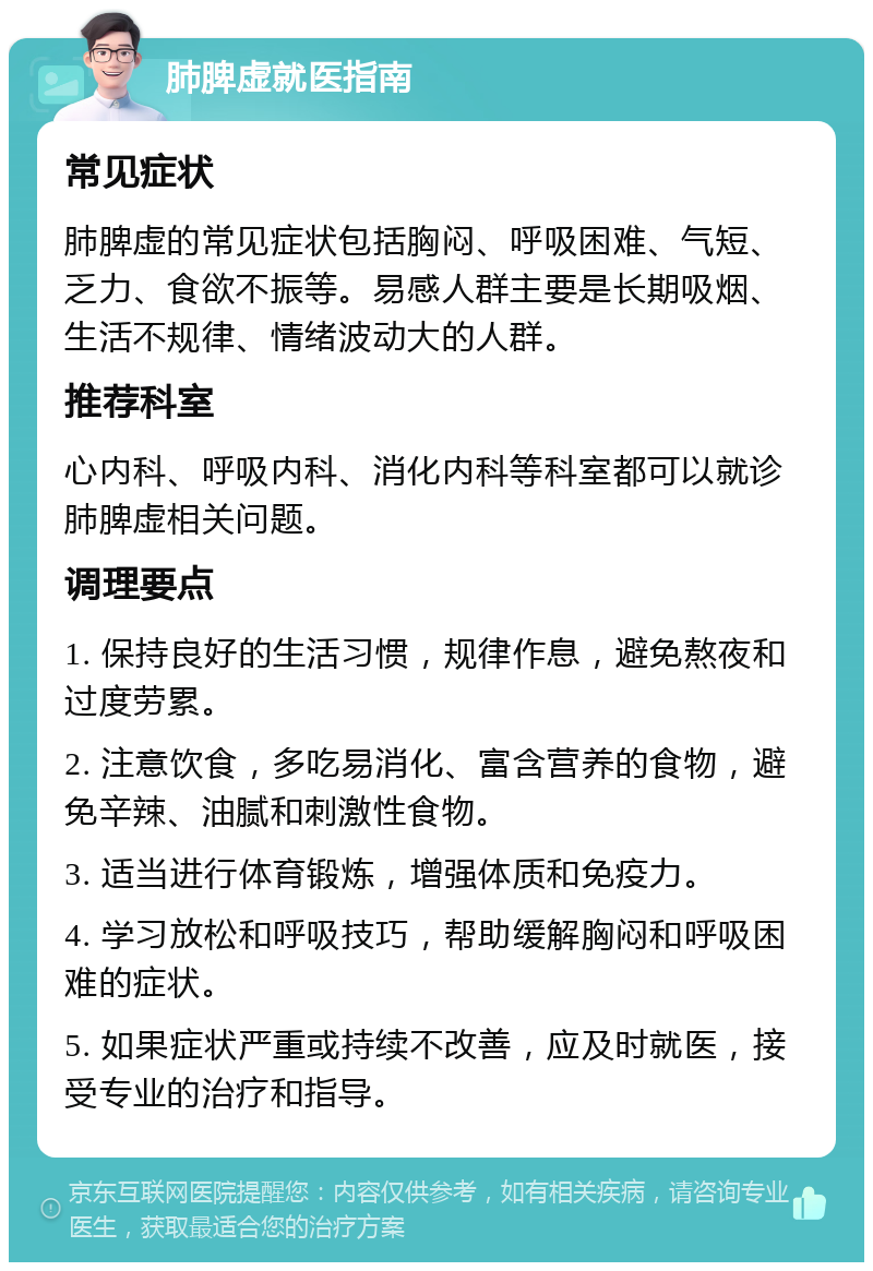 肺脾虚就医指南 常见症状 肺脾虚的常见症状包括胸闷、呼吸困难、气短、乏力、食欲不振等。易感人群主要是长期吸烟、生活不规律、情绪波动大的人群。 推荐科室 心内科、呼吸内科、消化内科等科室都可以就诊肺脾虚相关问题。 调理要点 1. 保持良好的生活习惯，规律作息，避免熬夜和过度劳累。 2. 注意饮食，多吃易消化、富含营养的食物，避免辛辣、油腻和刺激性食物。 3. 适当进行体育锻炼，增强体质和免疫力。 4. 学习放松和呼吸技巧，帮助缓解胸闷和呼吸困难的症状。 5. 如果症状严重或持续不改善，应及时就医，接受专业的治疗和指导。