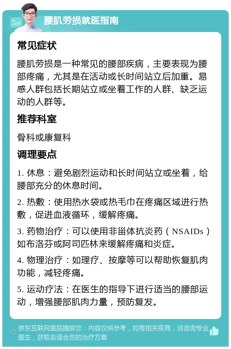 腰肌劳损就医指南 常见症状 腰肌劳损是一种常见的腰部疾病，主要表现为腰部疼痛，尤其是在活动或长时间站立后加重。易感人群包括长期站立或坐着工作的人群、缺乏运动的人群等。 推荐科室 骨科或康复科 调理要点 1. 休息：避免剧烈运动和长时间站立或坐着，给腰部充分的休息时间。 2. 热敷：使用热水袋或热毛巾在疼痛区域进行热敷，促进血液循环，缓解疼痛。 3. 药物治疗：可以使用非甾体抗炎药（NSAIDs）如布洛芬或阿司匹林来缓解疼痛和炎症。 4. 物理治疗：如理疗、按摩等可以帮助恢复肌肉功能，减轻疼痛。 5. 运动疗法：在医生的指导下进行适当的腰部运动，增强腰部肌肉力量，预防复发。