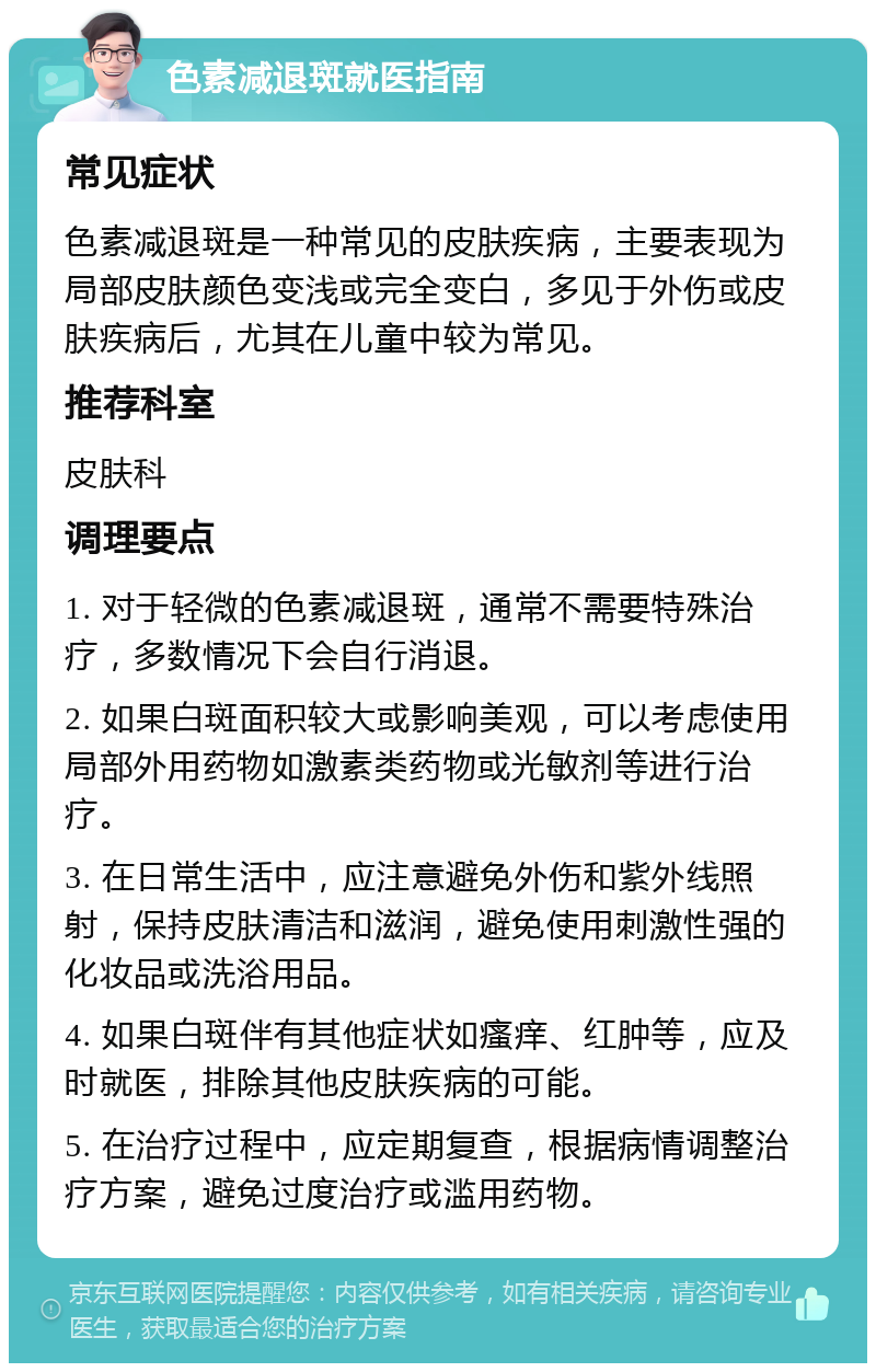 色素减退斑就医指南 常见症状 色素减退斑是一种常见的皮肤疾病，主要表现为局部皮肤颜色变浅或完全变白，多见于外伤或皮肤疾病后，尤其在儿童中较为常见。 推荐科室 皮肤科 调理要点 1. 对于轻微的色素减退斑，通常不需要特殊治疗，多数情况下会自行消退。 2. 如果白斑面积较大或影响美观，可以考虑使用局部外用药物如激素类药物或光敏剂等进行治疗。 3. 在日常生活中，应注意避免外伤和紫外线照射，保持皮肤清洁和滋润，避免使用刺激性强的化妆品或洗浴用品。 4. 如果白斑伴有其他症状如瘙痒、红肿等，应及时就医，排除其他皮肤疾病的可能。 5. 在治疗过程中，应定期复查，根据病情调整治疗方案，避免过度治疗或滥用药物。