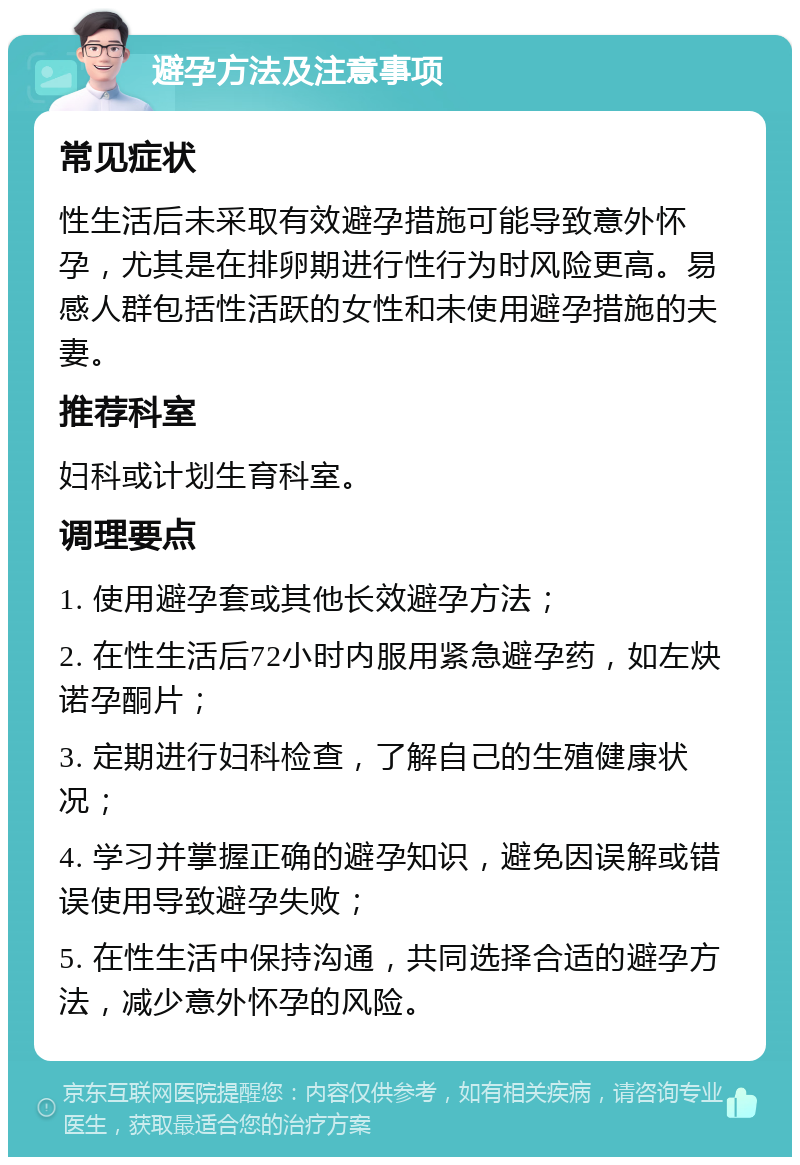 避孕方法及注意事项 常见症状 性生活后未采取有效避孕措施可能导致意外怀孕，尤其是在排卵期进行性行为时风险更高。易感人群包括性活跃的女性和未使用避孕措施的夫妻。 推荐科室 妇科或计划生育科室。 调理要点 1. 使用避孕套或其他长效避孕方法； 2. 在性生活后72小时内服用紧急避孕药，如左炔诺孕酮片； 3. 定期进行妇科检查，了解自己的生殖健康状况； 4. 学习并掌握正确的避孕知识，避免因误解或错误使用导致避孕失败； 5. 在性生活中保持沟通，共同选择合适的避孕方法，减少意外怀孕的风险。