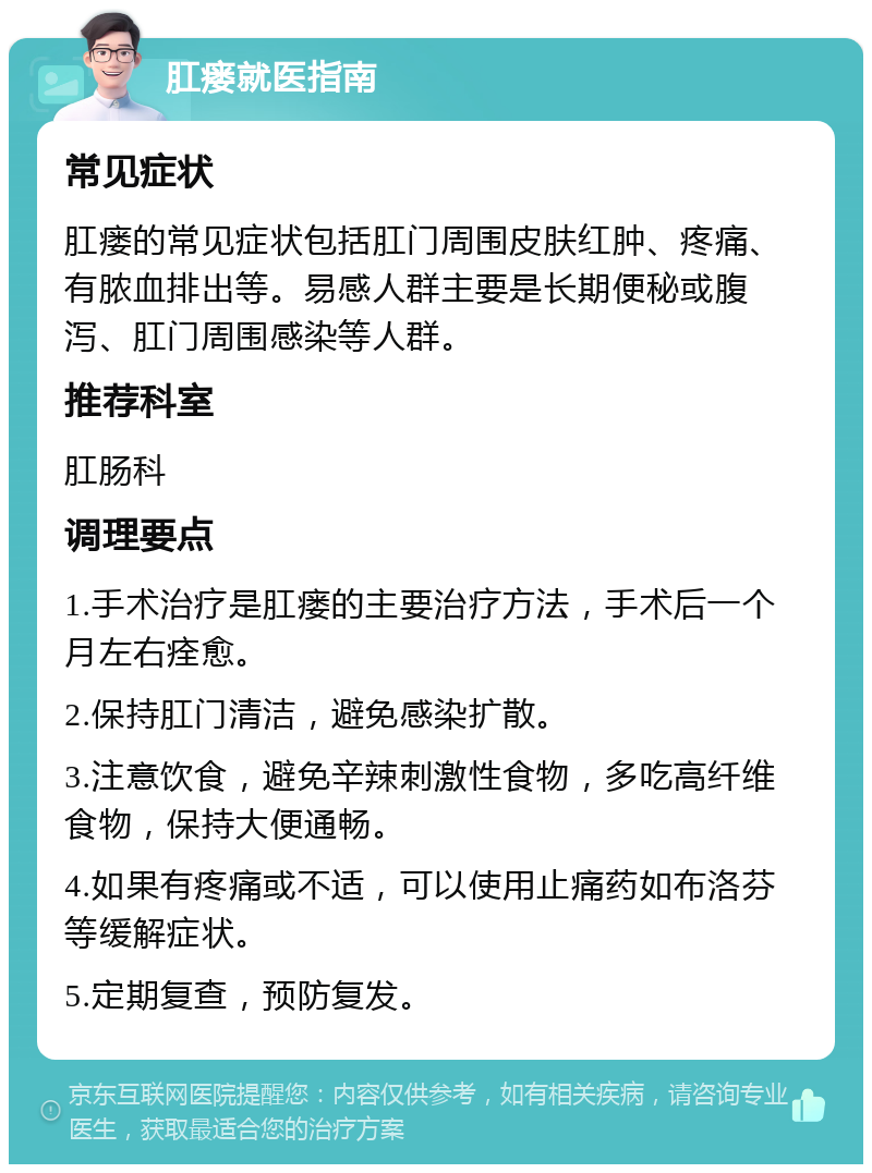 肛瘘就医指南 常见症状 肛瘘的常见症状包括肛门周围皮肤红肿、疼痛、有脓血排出等。易感人群主要是长期便秘或腹泻、肛门周围感染等人群。 推荐科室 肛肠科 调理要点 1.手术治疗是肛瘘的主要治疗方法，手术后一个月左右痊愈。 2.保持肛门清洁，避免感染扩散。 3.注意饮食，避免辛辣刺激性食物，多吃高纤维食物，保持大便通畅。 4.如果有疼痛或不适，可以使用止痛药如布洛芬等缓解症状。 5.定期复查，预防复发。