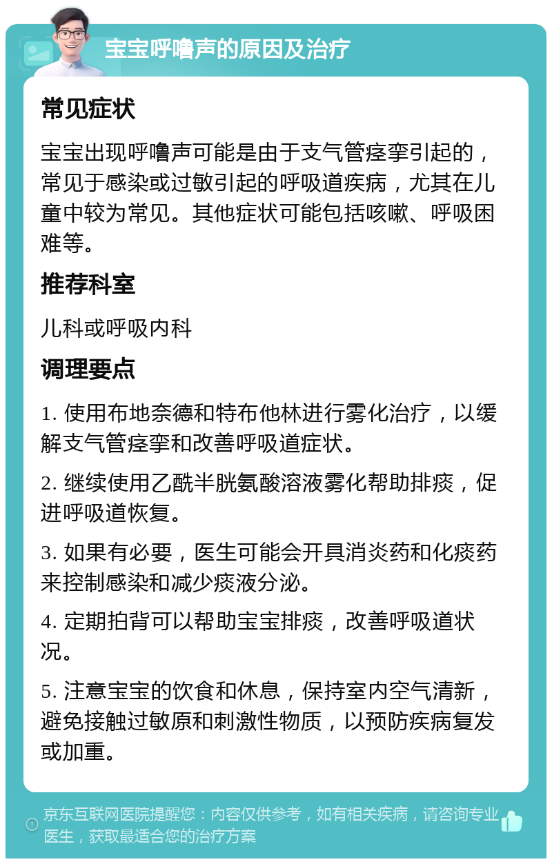 宝宝呼噜声的原因及治疗 常见症状 宝宝出现呼噜声可能是由于支气管痉挛引起的，常见于感染或过敏引起的呼吸道疾病，尤其在儿童中较为常见。其他症状可能包括咳嗽、呼吸困难等。 推荐科室 儿科或呼吸内科 调理要点 1. 使用布地奈德和特布他林进行雾化治疗，以缓解支气管痉挛和改善呼吸道症状。 2. 继续使用乙酰半胱氨酸溶液雾化帮助排痰，促进呼吸道恢复。 3. 如果有必要，医生可能会开具消炎药和化痰药来控制感染和减少痰液分泌。 4. 定期拍背可以帮助宝宝排痰，改善呼吸道状况。 5. 注意宝宝的饮食和休息，保持室内空气清新，避免接触过敏原和刺激性物质，以预防疾病复发或加重。