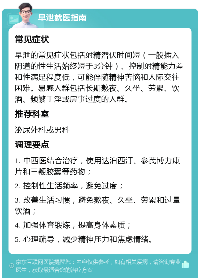 早泄就医指南 常见症状 早泄的常见症状包括射精潜伏时间短（一般插入阴道的性生活始终短于3分钟）、控制射精能力差和性满足程度低，可能伴随精神苦恼和人际交往困难。易感人群包括长期熬夜、久坐、劳累、饮酒、频繁手淫或房事过度的人群。 推荐科室 泌尿外科或男科 调理要点 1. 中西医结合治疗，使用达泊西汀、参芪博力康片和三鞭胶囊等药物； 2. 控制性生活频率，避免过度； 3. 改善生活习惯，避免熬夜、久坐、劳累和过量饮酒； 4. 加强体育锻炼，提高身体素质； 5. 心理疏导，减少精神压力和焦虑情绪。