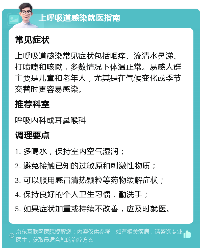 上呼吸道感染就医指南 常见症状 上呼吸道感染常见症状包括咽痒、流清水鼻涕、打喷嚏和咳嗽，多数情况下体温正常。易感人群主要是儿童和老年人，尤其是在气候变化或季节交替时更容易感染。 推荐科室 呼吸内科或耳鼻喉科 调理要点 1. 多喝水，保持室内空气湿润； 2. 避免接触已知的过敏原和刺激性物质； 3. 可以服用感冒清热颗粒等药物缓解症状； 4. 保持良好的个人卫生习惯，勤洗手； 5. 如果症状加重或持续不改善，应及时就医。