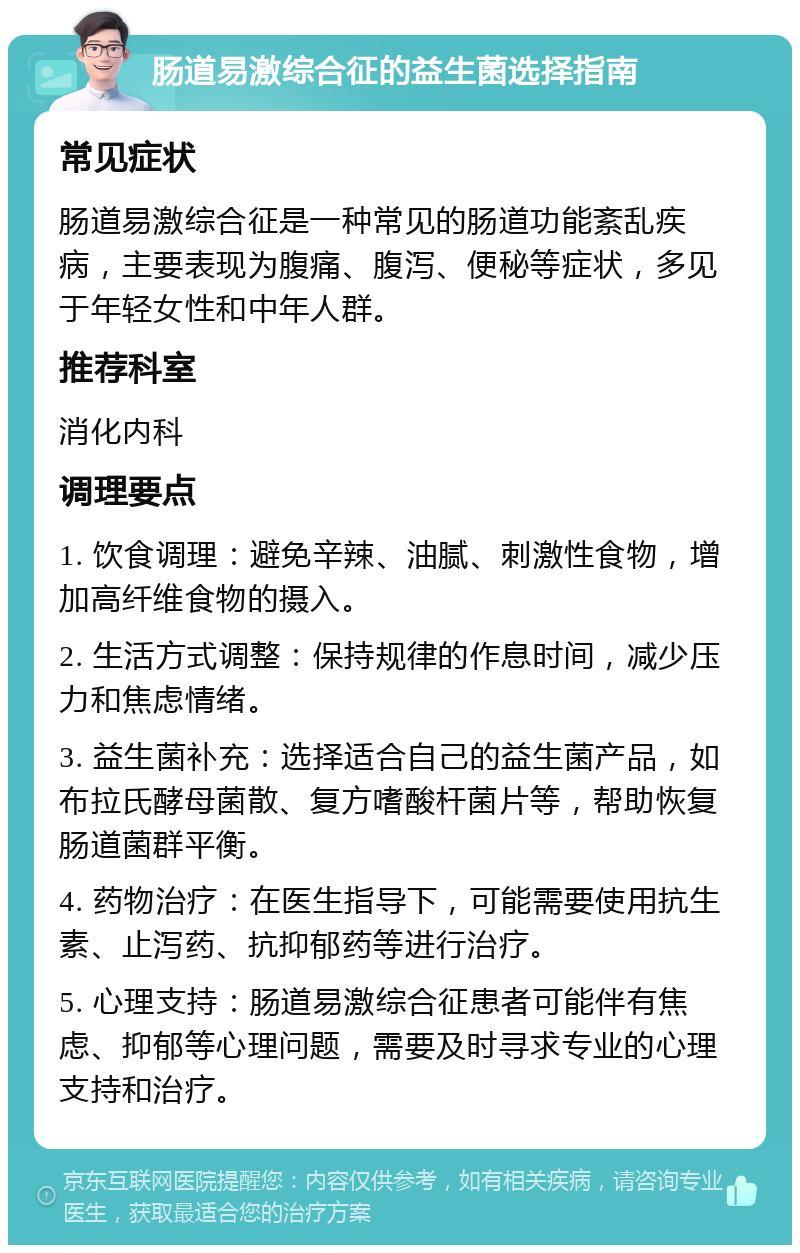 肠道易激综合征的益生菌选择指南 常见症状 肠道易激综合征是一种常见的肠道功能紊乱疾病，主要表现为腹痛、腹泻、便秘等症状，多见于年轻女性和中年人群。 推荐科室 消化内科 调理要点 1. 饮食调理：避免辛辣、油腻、刺激性食物，增加高纤维食物的摄入。 2. 生活方式调整：保持规律的作息时间，减少压力和焦虑情绪。 3. 益生菌补充：选择适合自己的益生菌产品，如布拉氏酵母菌散、复方嗜酸杆菌片等，帮助恢复肠道菌群平衡。 4. 药物治疗：在医生指导下，可能需要使用抗生素、止泻药、抗抑郁药等进行治疗。 5. 心理支持：肠道易激综合征患者可能伴有焦虑、抑郁等心理问题，需要及时寻求专业的心理支持和治疗。