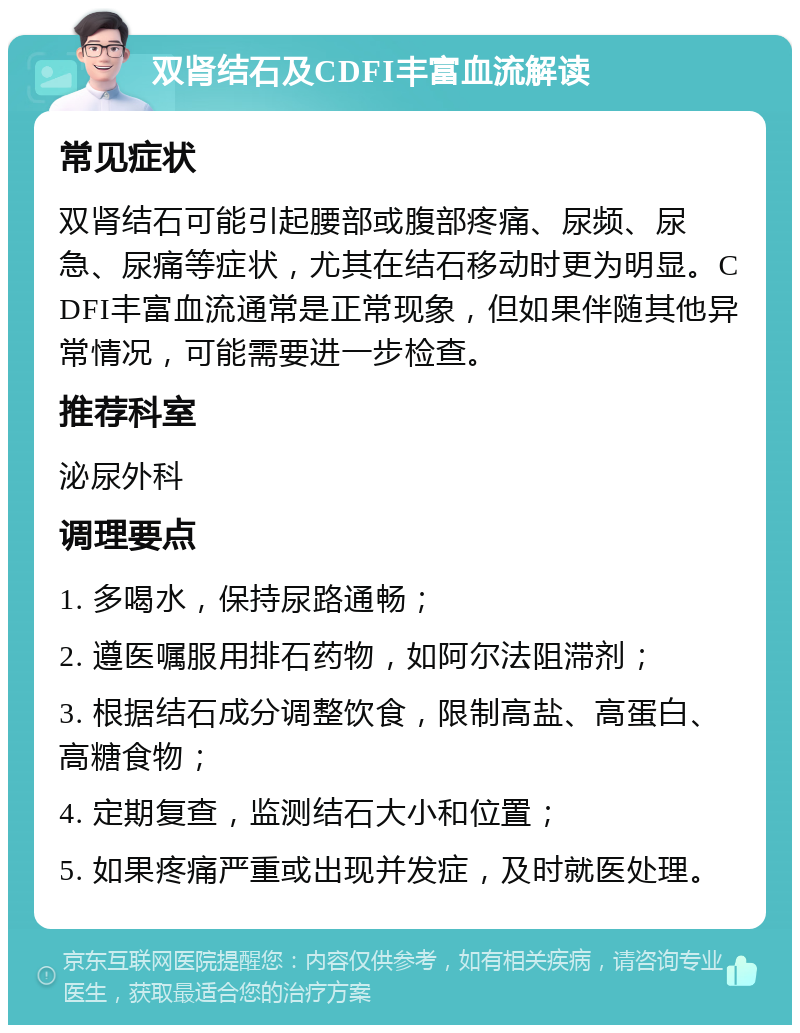 双肾结石及CDFI丰富血流解读 常见症状 双肾结石可能引起腰部或腹部疼痛、尿频、尿急、尿痛等症状，尤其在结石移动时更为明显。CDFI丰富血流通常是正常现象，但如果伴随其他异常情况，可能需要进一步检查。 推荐科室 泌尿外科 调理要点 1. 多喝水，保持尿路通畅； 2. 遵医嘱服用排石药物，如阿尔法阻滞剂； 3. 根据结石成分调整饮食，限制高盐、高蛋白、高糖食物； 4. 定期复查，监测结石大小和位置； 5. 如果疼痛严重或出现并发症，及时就医处理。