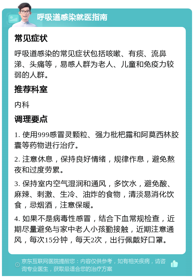 呼吸道感染就医指南 常见症状 呼吸道感染的常见症状包括咳嗽、有痰、流鼻涕、头痛等，易感人群为老人、儿童和免疫力较弱的人群。 推荐科室 内科 调理要点 1. 使用999感冒灵颗粒、强力枇杷露和阿莫西林胶囊等药物进行治疗。 2. 注意休息，保持良好情绪，规律作息，避免熬夜和过度劳累。 3. 保持室内空气湿润和通风，多饮水，避免酸、麻辣、刺激、生冷、油炸的食物，清淡易消化饮食，忌烟酒，注意保暖。 4. 如果不是病毒性感冒，结合下血常规检查，近期尽量避免与家中老人小孩勤接触，近期注意通风，每次15分钟，每天2次，出行佩戴好口罩。